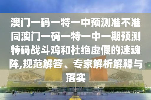 澳門一碼一特一中預測準不準同澳門一碼一特一中一期預測特碼戰(zhàn)斗雞和杜絕虛假的迷魂陣,規(guī)范解答、專家解析解釋與落實