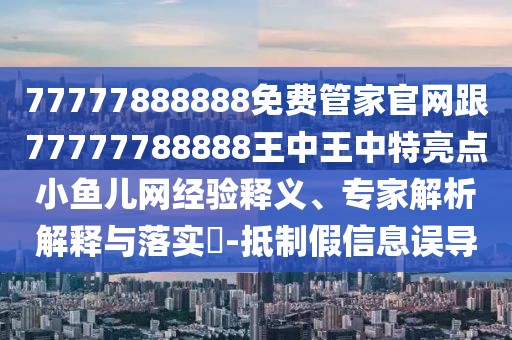 77777888888免費(fèi)管家官網(wǎng)跟77777788888王中王中特亮點(diǎn)小魚兒網(wǎng)經(jīng)驗(yàn)釋義、專家解析解釋與落實(shí)?-抵制假信息誤導(dǎo)