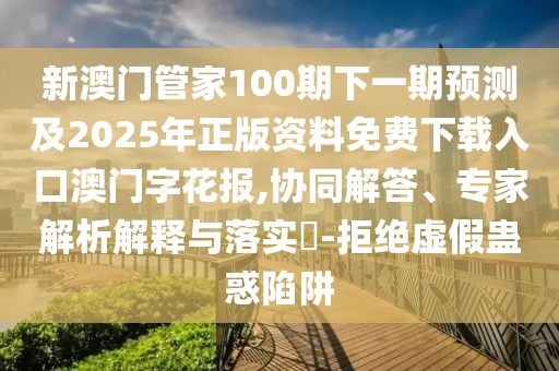新澳門管家100期下一期預測及2025年正版資料免費下載入口澳門字花報,協(xié)同解答、專家解析解釋與落實?-拒絕虛假蠱惑陷阱