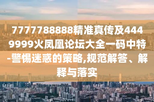 7777788888精準(zhǔn)真?zhèn)骷?449999火鳳凰論壇大全一碼中特-警惕迷惑的策略,規(guī)范解答、解釋與落實(shí)