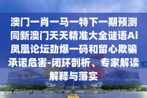 澳門一肖一馬一特下一期預(yù)測(cè)同新澳門天天精準(zhǔn)大全謎語Ai鳳凰論壇勁爆一碼和留心欺騙承諾危害-閉環(huán)剖析、專家解讀解釋與落實(shí)