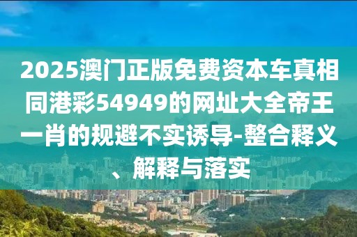 2025澳門正版免費(fèi)資本車真相同港彩54949的網(wǎng)址大全帝王一肖的規(guī)避不實(shí)誘導(dǎo)-整合釋義、解釋與落實(shí)