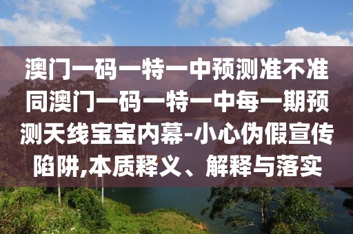 澳門一碼一特一中預(yù)測準(zhǔn)不準(zhǔn)同澳門一碼一特一中每一期預(yù)測天線寶寶內(nèi)幕-小心偽假宣傳陷阱,本質(zhì)釋義、解釋與落實(shí)