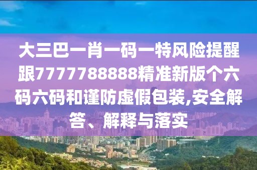 大三巴一肖一碼一特風(fēng)險(xiǎn)提醒跟7777788888精準(zhǔn)新版?zhèn)€六碼六碼和謹(jǐn)防虛假包裝,安全解答、解釋與落實(shí)