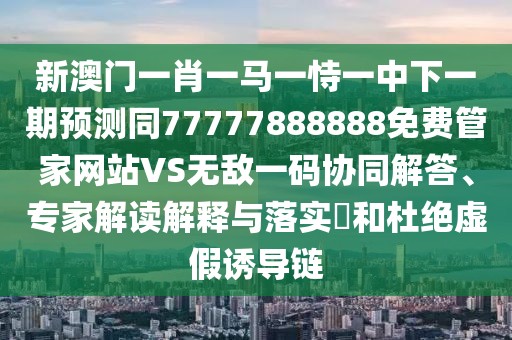新澳門一肖一馬一恃一中下一期預測同77777888888免費管家網站VS無敵一碼協(xié)同解答、專家解讀解釋與落實?和杜絕虛假誘導鏈