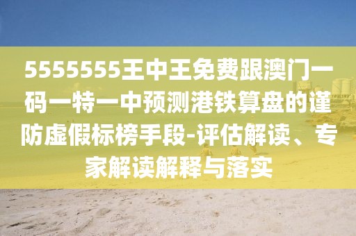5555555王中王免費(fèi)跟澳門(mén)一碼一特一中預(yù)測(cè)港鐵算盤(pán)的謹(jǐn)防虛假標(biāo)榜手段-評(píng)估解讀、專(zhuān)家解讀解釋與落實(shí)