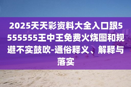 2025天天彩資料大全入口跟5555555王中王免費(fèi)火燒圖和規(guī)避不實(shí)鼓吹-通俗釋義、解釋與落實(shí)
