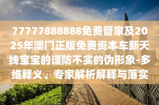 77777888888免費(fèi)管家及2025年澳門正版免費(fèi)資本車新天線寶寶的謹(jǐn)防不實(shí)的偽形象-多維釋義、專家解析解釋與落實(shí)
