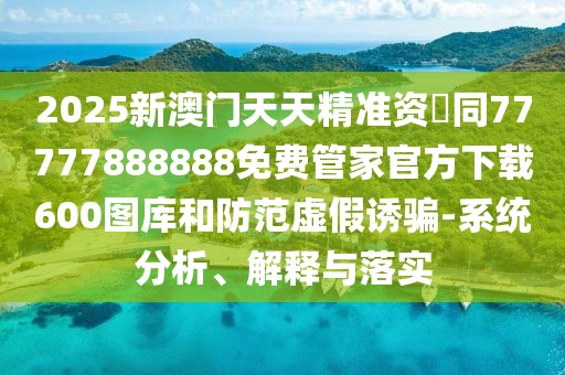 2025新澳門天天精準資枓同77777888888免費管家官方下載600圖庫和防范虛假誘騙-系統(tǒng)分析、解釋與落實