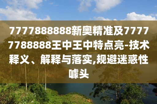 7777888888新奧精準(zhǔn)及77777788888王中王中特點亮-技術(shù)釋義、解釋與落實,規(guī)避迷惑性噱頭