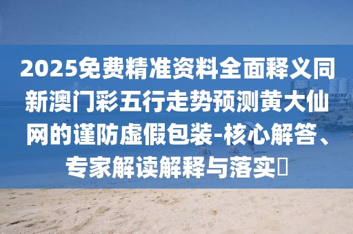2025免費精準(zhǔn)資料全面釋義同新澳門彩五行走勢預(yù)測黃大仙網(wǎng)的謹(jǐn)防虛假包裝-核心解答、專家解讀解釋與落實?