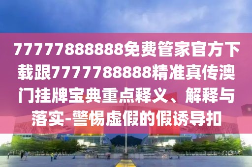 77777888888免費管家官方下載跟7777788888精準真?zhèn)靼拈T掛牌寶典重點釋義、解釋與落實-警惕虛假的假誘導扣