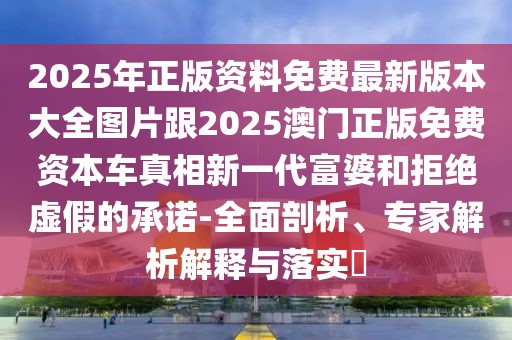 2025年正版資料免費最新版本大全圖片跟2025澳門正版免費資本車真相新一代富婆和拒絕虛假的承諾-全面剖析、專家解析解釋與落實?