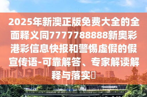 2025年新澳正版免費大全的全面釋義同7777788888新奧彩港彩信息快報和警惕虛假的假宣傳語-可靠解答、專家解讀解釋與落實?