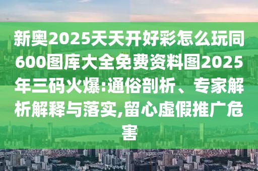 新奧2025天天開好彩怎么玩同600圖庫大全免費資料圖2025年三碼火爆:通俗剖析、專家解析解釋與落實,留心虛假推廣危害