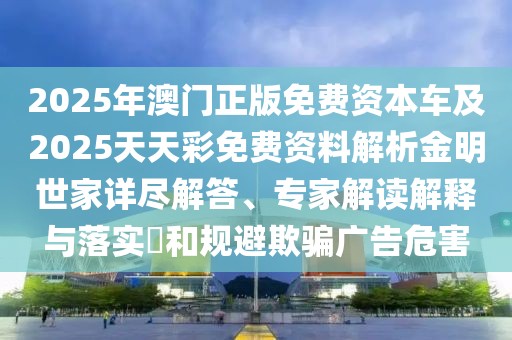 2025年澳門正版免費(fèi)資本車及2025天天彩免費(fèi)資料解析金明世家詳盡解答、專家解讀解釋與落實(shí)?和規(guī)避欺騙廣告危害