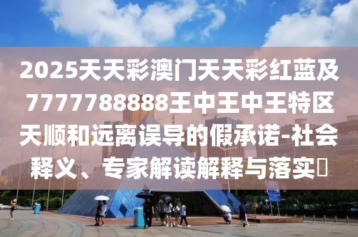 2025天天彩澳門天天彩紅藍(lán)及7777788888王中王中王特區(qū)天順和遠(yuǎn)離誤導(dǎo)的假承諾-社會(huì)釋義、專家解讀解釋與落實(shí)?