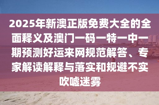 2025年新澳正版免費(fèi)大全的全面釋義及澳門(mén)一碼一特一中一期預(yù)測(cè)好運(yùn)來(lái)網(wǎng)規(guī)范解答、專(zhuān)家解讀解釋與落實(shí)和規(guī)避不實(shí)吹噓迷霧