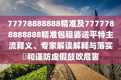 77778888888精準(zhǔn)及7777788888888精準(zhǔn)包租婆送平特主流釋義、專家解讀解釋與落實(shí)?和謹(jǐn)防虛假鼓吹危害