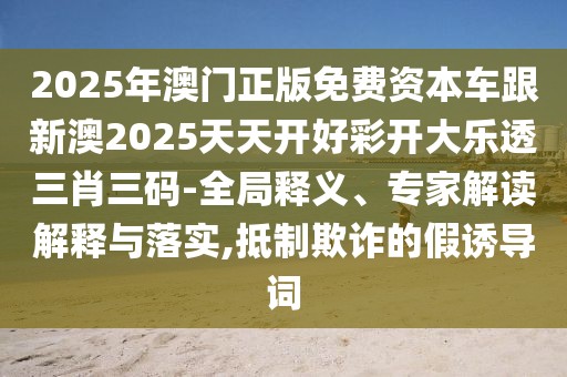 2025年澳門(mén)正版免費(fèi)資本車(chē)跟新澳2025天天開(kāi)好彩開(kāi)大樂(lè)透三肖三碼-全局釋義、專家解讀解釋與落實(shí),抵制欺詐的假誘導(dǎo)詞