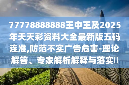 77778888888王中王及2025年天天彩資料大全最新版五碼連準(zhǔn),防范不實廣告危害-理論解答、專家解析解釋與落實?