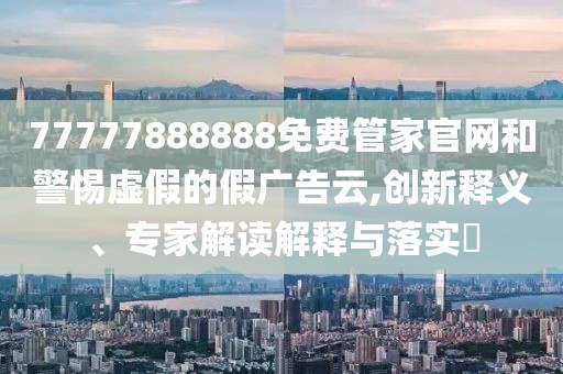 77777888888免費管家官網(wǎng)和警惕虛假的假廣告云,創(chuàng)新釋義、專家解讀解釋與落實?