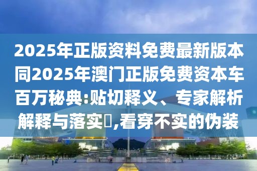 2025年正版資料免費最新版本同2025年澳門正版免費資本車百萬秘典:貼切釋義、專家解析解釋與落實?,看穿不實的偽裝