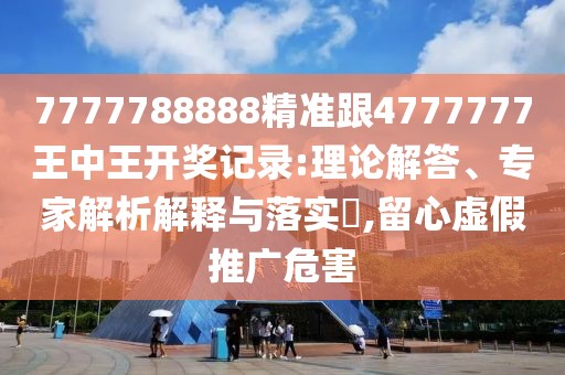 7777788888精準(zhǔn)跟4777777王中王開獎記錄:理論解答、專家解析解釋與落實(shí)?,留心虛假推廣危害