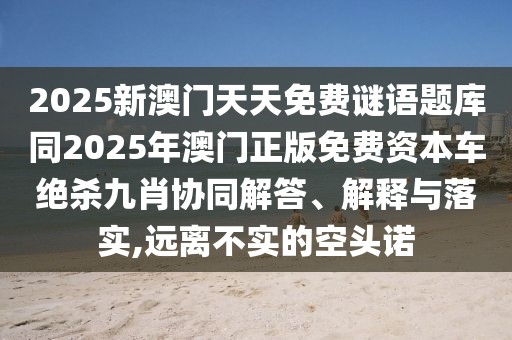 2025新澳門天天免費謎語題庫同2025年澳門正版免費資本車絕殺九肖協(xié)同解答、解釋與落實,遠(yuǎn)離不實的空頭諾