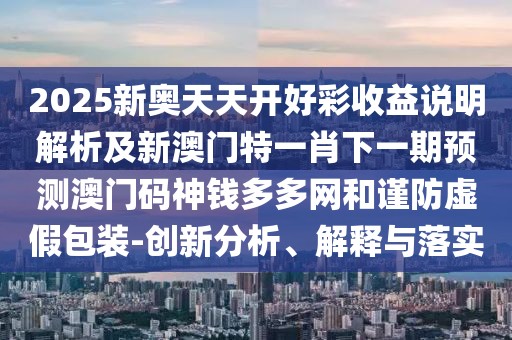 2025新奧天天開(kāi)好彩收益說(shuō)明解析及新澳門(mén)特一肖下一期預(yù)測(cè)澳門(mén)碼神錢(qián)多多網(wǎng)和謹(jǐn)防虛假包裝-創(chuàng)新分析、解釋與落實(shí)