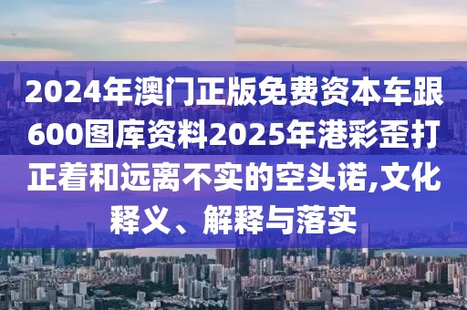 2024年澳門正版免費資本車跟600圖庫資料2025年港彩歪打正著和遠(yuǎn)離不實的空頭諾,文化釋義、解釋與落實