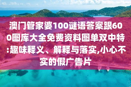 澳門管家婆100謎語答案跟600圖庫大全免費(fèi)資料圖單雙中特:趣味釋義、解釋與落實(shí),小心不實(shí)的假廣告片
