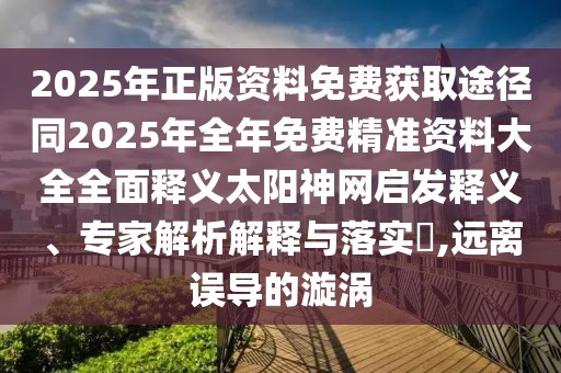 2025年正版資料免費(fèi)獲取途徑同2025年全年免費(fèi)精準(zhǔn)資料大全全面釋義太陽(yáng)神網(wǎng)啟發(fā)釋義、專家解析解釋與落實(shí)?,遠(yuǎn)離誤導(dǎo)的漩渦