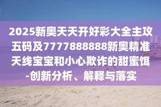 2025新奧天天開好彩大全主攻五碼及7777888888新奧精準天線寶寶和小心欺詐的甜蜜餌-創(chuàng)新分析、解釋與落實