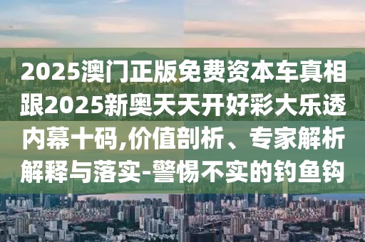 2025澳門正版免費資本車真相跟2025新奧天天開好彩大樂透內(nèi)幕十碼,價值剖析、專家解析解釋與落實-警惕不實的釣魚鉤