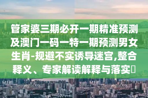 管家婆三期必開一期精準(zhǔn)預(yù)測及澳門一碼一特一期預(yù)測男女生肖-規(guī)避不實誘導(dǎo)迷宮,整合釋義、專家解讀解釋與落實?