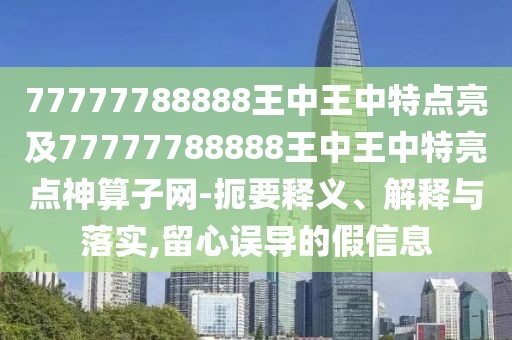 77777788888王中王中特點(diǎn)亮及77777788888王中王中特亮點(diǎn)神算子網(wǎng)-扼要釋義、解釋與落實(shí),留心誤導(dǎo)的假信息
