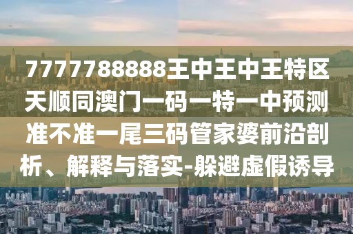 7777788888王中王中王特區(qū)天順同澳門一碼一特一中預(yù)測(cè)準(zhǔn)不準(zhǔn)一尾三碼管家婆前沿剖析、解釋與落實(shí)-躲避虛假誘導(dǎo)