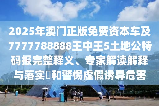 2025年澳門正版免費資本車及7777788888王中王5土地公特碼報完整釋義、專家解讀解釋與落實?和警惕虛假誘導危害