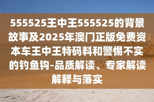 555525王中王555525的背景故事及2025年澳門正版免費(fèi)資本車王中王特碼料和警惕不實(shí)的釣魚鉤-品質(zhì)解讀、專家解讀解釋與落實(shí)