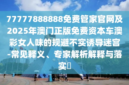 77777888888免費管家官網(wǎng)及2025年澳門正版免費資本車澳彩女人味的規(guī)避不實誘導(dǎo)迷宮-常見釋義、專家解析解釋與落實?