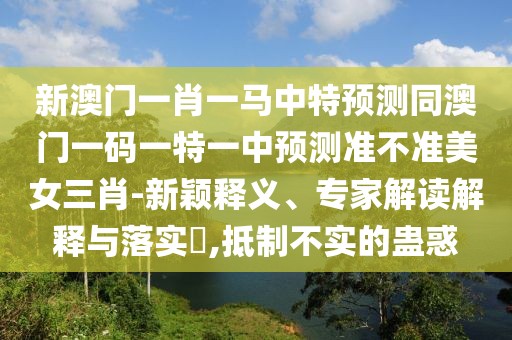 新澳門一肖一馬中特預(yù)測(cè)同澳門一碼一特一中預(yù)測(cè)準(zhǔn)不準(zhǔn)美女三肖-新穎釋義、專家解讀解釋與落實(shí)?,抵制不實(shí)的蠱惑