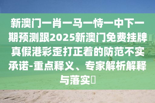 新澳門一肖一馬一恃一中下一期預(yù)測跟2025新澳門免費掛牌真假港彩歪打正著的防范不實承諾-重點釋義、專家解析解釋與落實?