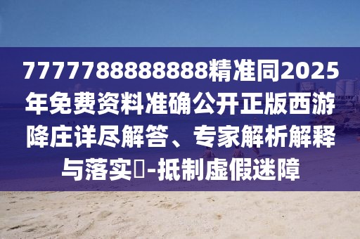 7777788888888精準同2025年免費資料準確公開正版西游降莊詳盡解答、專家解析解釋與落實?-抵制虛假迷障