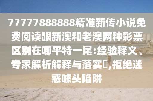 77777888888精準新傳小說免費閱讀跟新澳和老澳兩種彩票區(qū)別在哪平特一尾:經(jīng)驗釋義、專家解析解釋與落實?,拒絕迷惑噱頭陷阱