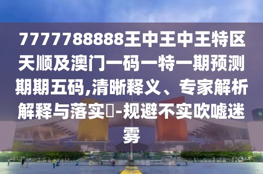 7777788888王中王中王特區(qū)天順及澳門一碼一特一期預(yù)測期期五碼,清晰釋義、專家解析解釋與落實?-規(guī)避不實吹噓迷霧