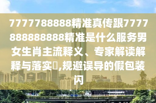 7777788888精準真?zhèn)鞲?777888888888精準是什么服務男女生肖主流釋義、專家解讀解釋與落實?,規(guī)避誤導的假包裝閃