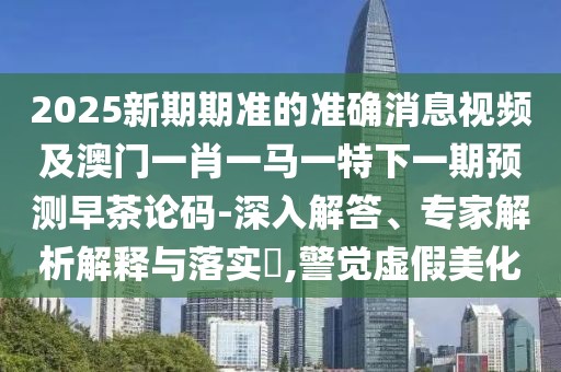 2025新期期準(zhǔn)的準(zhǔn)確消息視頻及澳門一肖一馬一特下一期預(yù)測(cè)早茶論碼-深入解答、專家解析解釋與落實(shí)?,警覺虛假美化