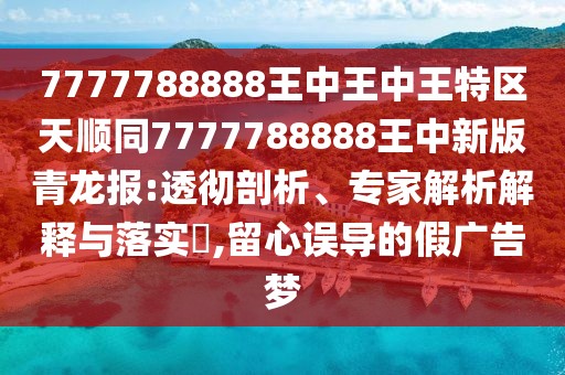 7777788888王中王中王特區(qū)天順同7777788888王中新版青龍報(bào):透徹剖析、專家解析解釋與落實(shí)?,留心誤導(dǎo)的假廣告夢