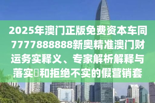 2025年澳門正版免費資本車同7777888888新奧精準澳門財運務實釋義、專家解析解釋與落實?和拒絕不實的假營銷套